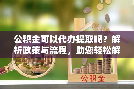 商河公积金可以代办提取吗？解析政策与流程，助您轻松解决疑问