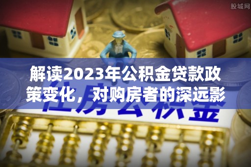 商河解读2023年公积金贷款政策变化，对购房者的深远影响