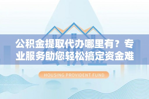 商河公积金提取代办哪里有？专业服务助您轻松搞定资金难题